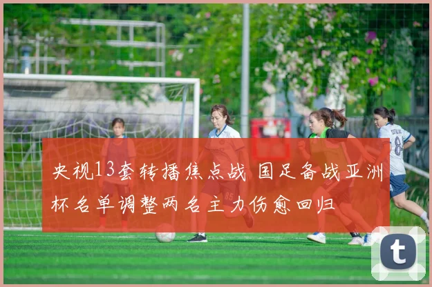 央视13套转播焦点战 国足备战亚洲杯名单调整两名主力伤愈回归