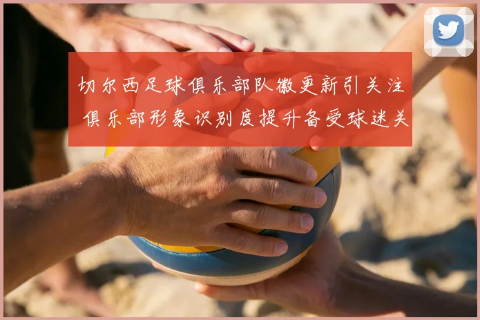 切尔西足球俱乐部队徽更新引关注 俱乐部形象识别度提升备受球迷关注
