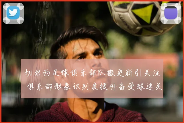 切尔西足球俱乐部队徽更新引关注 俱乐部形象识别度提升备受球迷关注