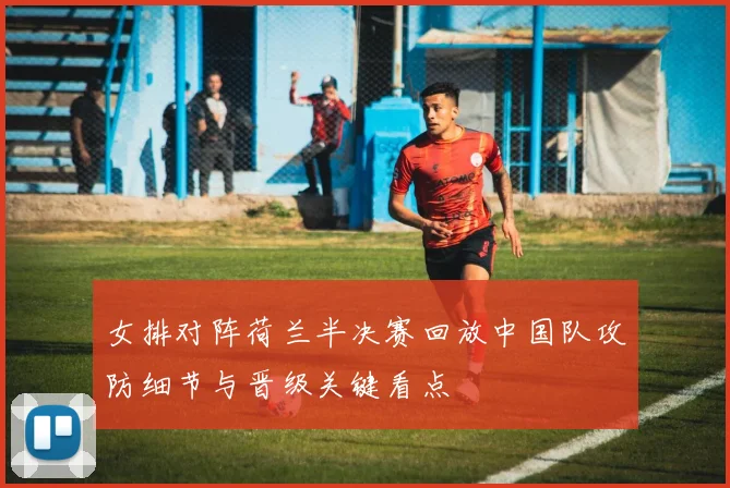 女排对阵荷兰半决赛回放中国队攻防细节与晋级关键看点