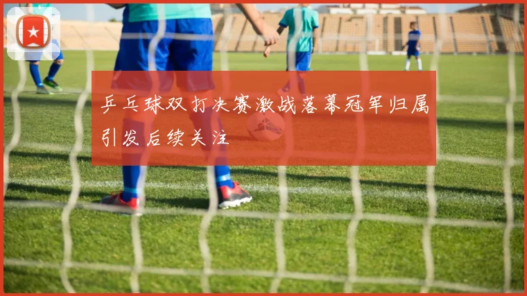 乒乓球双打决赛激战落幕冠军归属引发后续关注